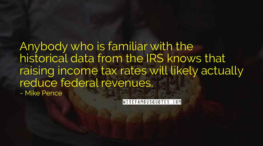 Mike Pence Quotes: Anybody who is familiar with the historical data from the IRS knows that raising income tax rates will likely actually reduce federal revenues.