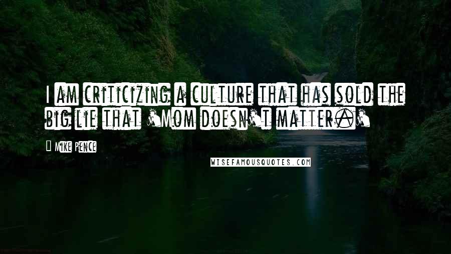 Mike Pence Quotes: I am criticizing a culture that has sold the big lie that 'Mom doesn't matter.'