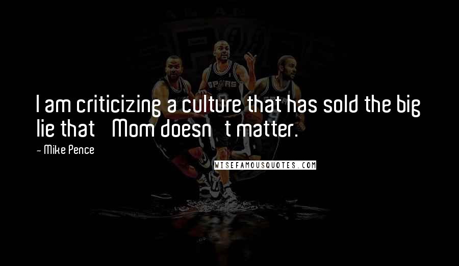 Mike Pence Quotes: I am criticizing a culture that has sold the big lie that 'Mom doesn't matter.'