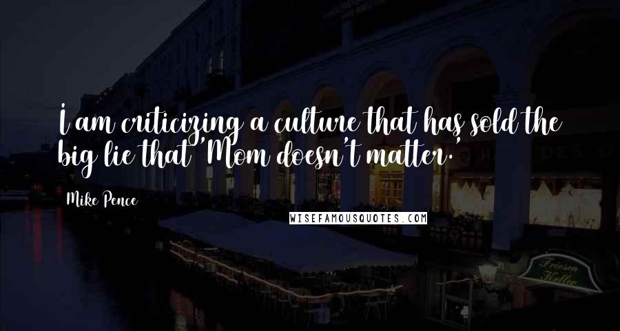 Mike Pence Quotes: I am criticizing a culture that has sold the big lie that 'Mom doesn't matter.'