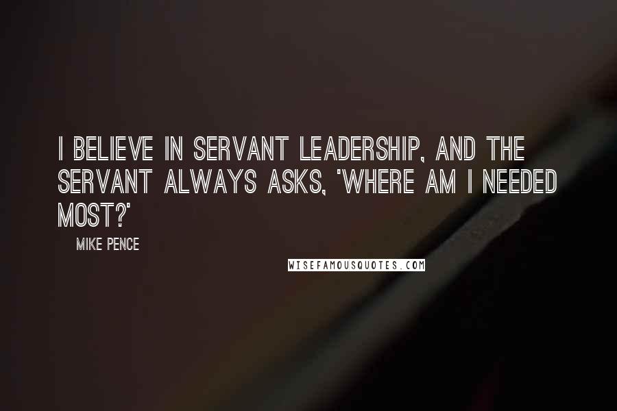 Mike Pence Quotes: I believe in servant leadership, and the servant always asks, 'Where am I needed most?'