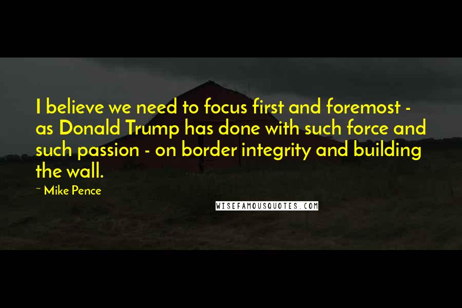 Mike Pence Quotes: I believe we need to focus first and foremost - as Donald Trump has done with such force and such passion - on border integrity and building the wall.