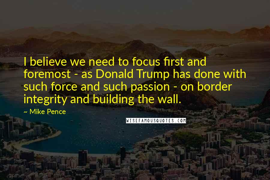 Mike Pence Quotes: I believe we need to focus first and foremost - as Donald Trump has done with such force and such passion - on border integrity and building the wall.