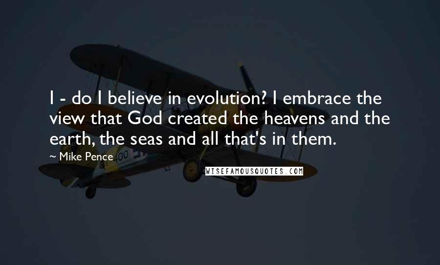 Mike Pence Quotes: I - do I believe in evolution? I embrace the view that God created the heavens and the earth, the seas and all that's in them.