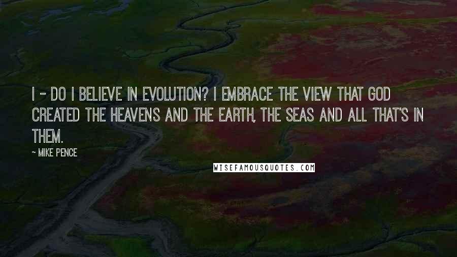 Mike Pence Quotes: I - do I believe in evolution? I embrace the view that God created the heavens and the earth, the seas and all that's in them.