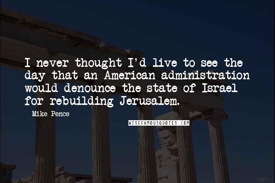 Mike Pence Quotes: I never thought I'd live to see the day that an American administration would denounce the state of Israel for rebuilding Jerusalem.