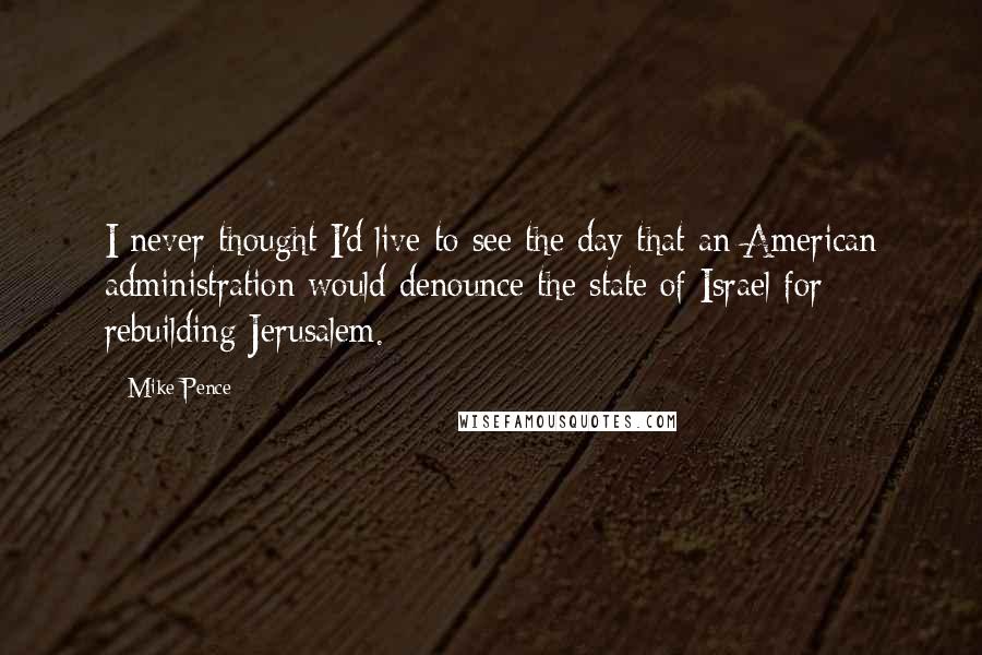 Mike Pence Quotes: I never thought I'd live to see the day that an American administration would denounce the state of Israel for rebuilding Jerusalem.