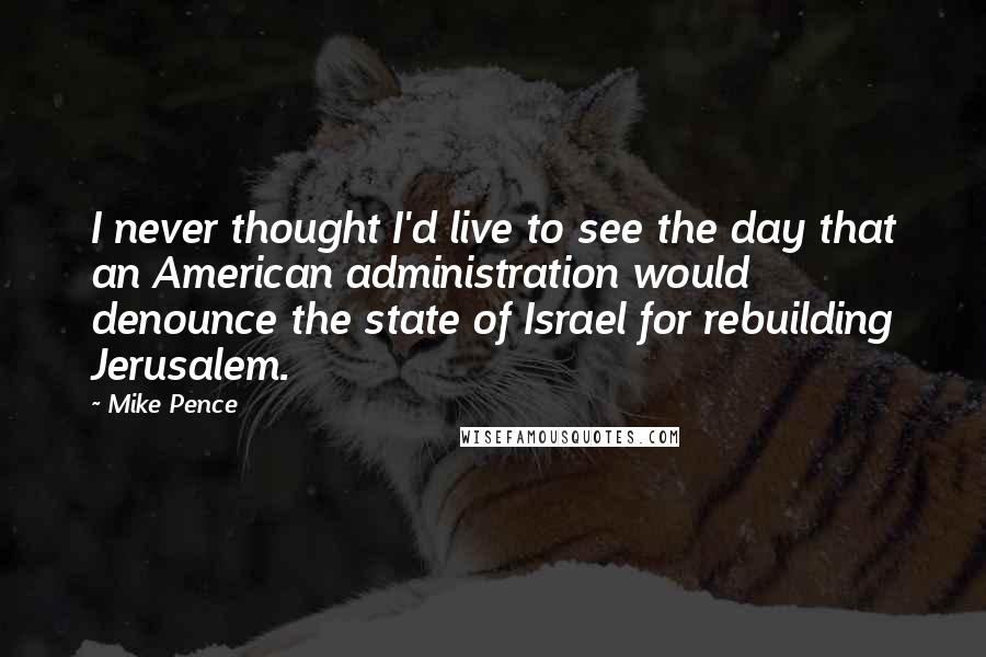 Mike Pence Quotes: I never thought I'd live to see the day that an American administration would denounce the state of Israel for rebuilding Jerusalem.