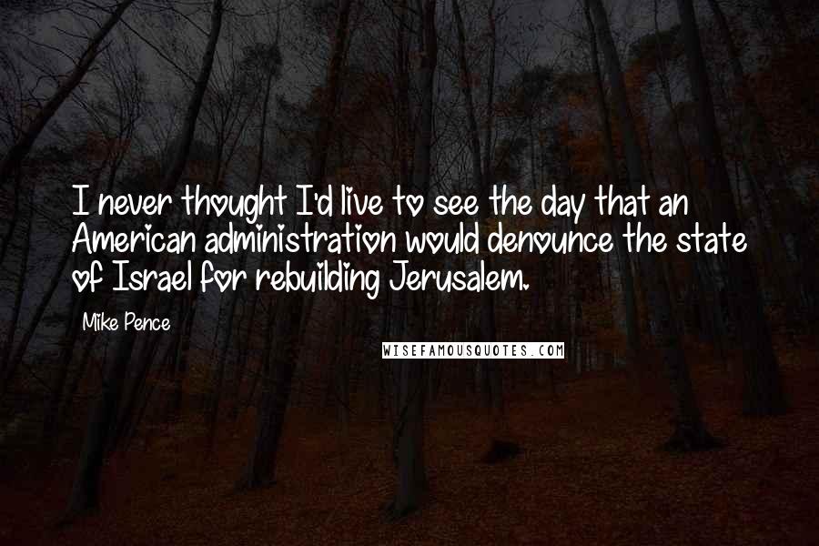 Mike Pence Quotes: I never thought I'd live to see the day that an American administration would denounce the state of Israel for rebuilding Jerusalem.