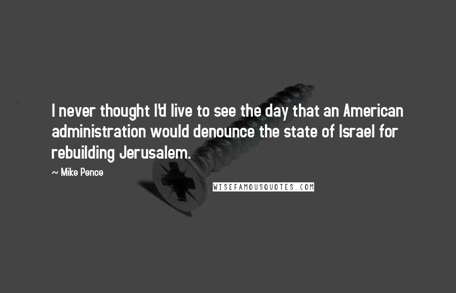 Mike Pence Quotes: I never thought I'd live to see the day that an American administration would denounce the state of Israel for rebuilding Jerusalem.