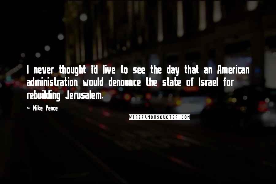 Mike Pence Quotes: I never thought I'd live to see the day that an American administration would denounce the state of Israel for rebuilding Jerusalem.