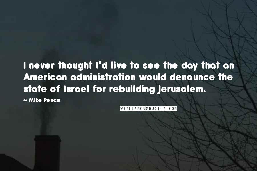 Mike Pence Quotes: I never thought I'd live to see the day that an American administration would denounce the state of Israel for rebuilding Jerusalem.