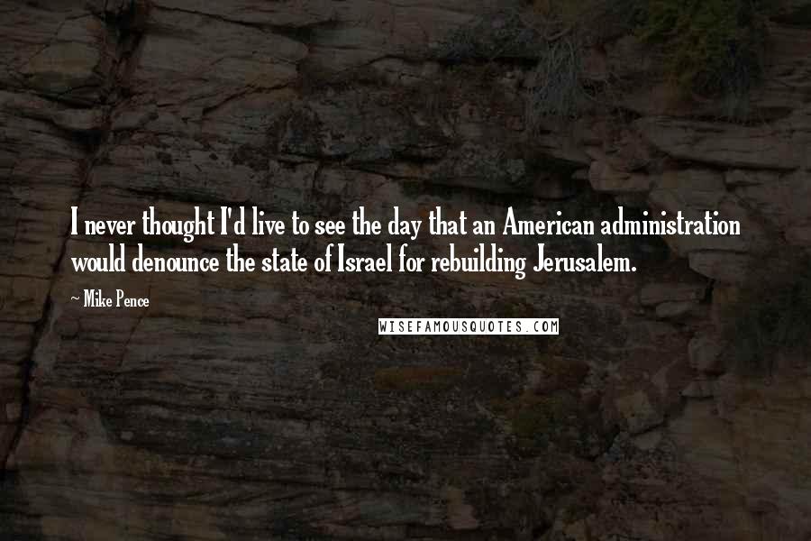 Mike Pence Quotes: I never thought I'd live to see the day that an American administration would denounce the state of Israel for rebuilding Jerusalem.