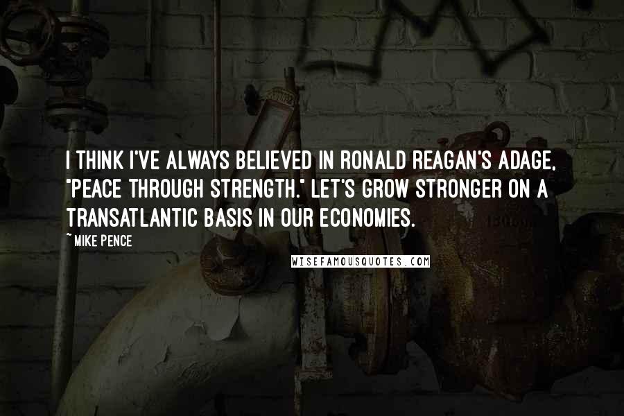 Mike Pence Quotes: I think I've always believed in Ronald Reagan's adage, "Peace through Strength." Let's grow stronger on a transatlantic basis in our economies.