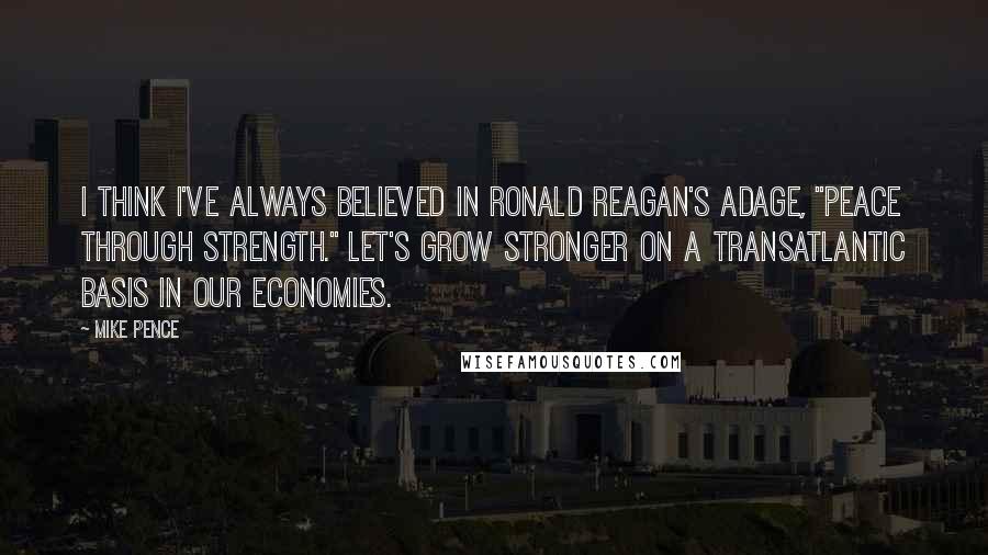 Mike Pence Quotes: I think I've always believed in Ronald Reagan's adage, "Peace through Strength." Let's grow stronger on a transatlantic basis in our economies.