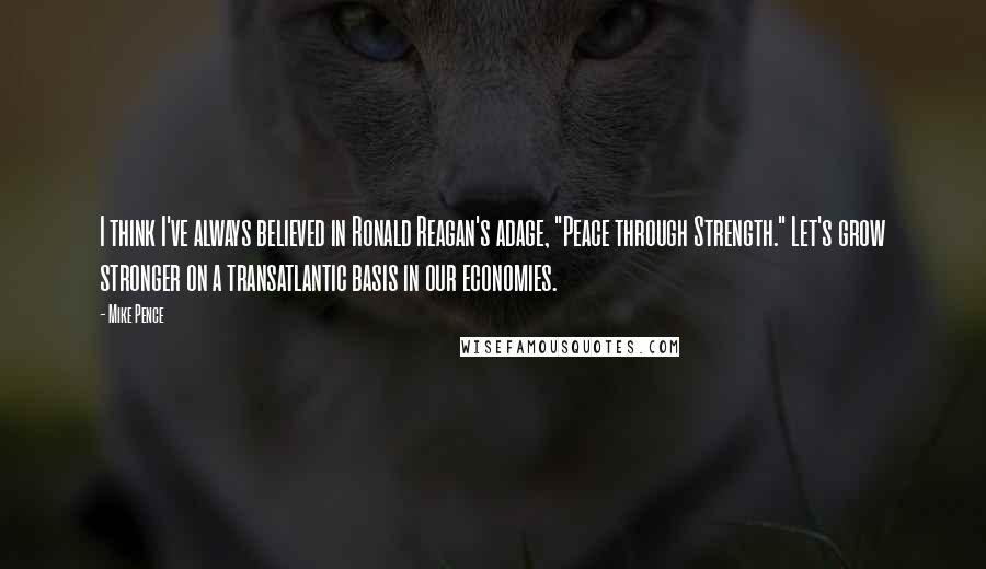 Mike Pence Quotes: I think I've always believed in Ronald Reagan's adage, "Peace through Strength." Let's grow stronger on a transatlantic basis in our economies.