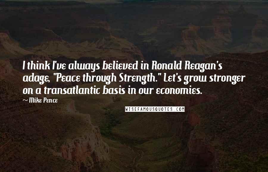 Mike Pence Quotes: I think I've always believed in Ronald Reagan's adage, "Peace through Strength." Let's grow stronger on a transatlantic basis in our economies.