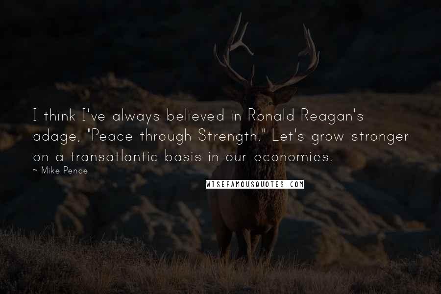 Mike Pence Quotes: I think I've always believed in Ronald Reagan's adage, "Peace through Strength." Let's grow stronger on a transatlantic basis in our economies.