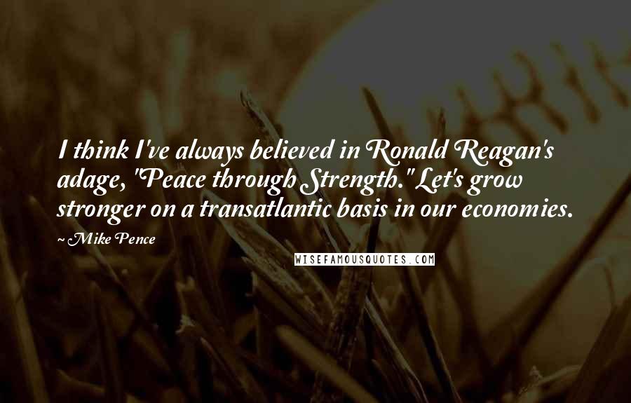 Mike Pence Quotes: I think I've always believed in Ronald Reagan's adage, "Peace through Strength." Let's grow stronger on a transatlantic basis in our economies.