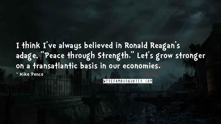 Mike Pence Quotes: I think I've always believed in Ronald Reagan's adage, "Peace through Strength." Let's grow stronger on a transatlantic basis in our economies.