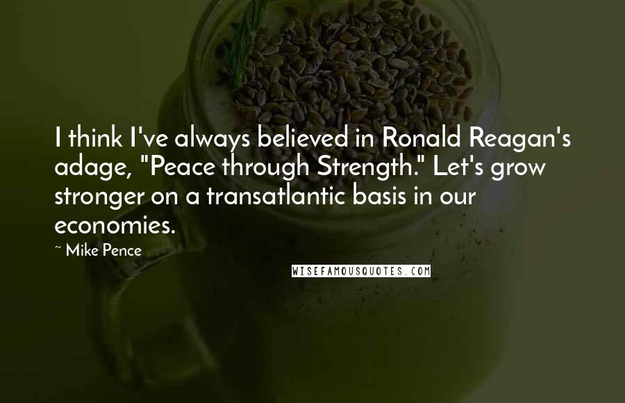 Mike Pence Quotes: I think I've always believed in Ronald Reagan's adage, "Peace through Strength." Let's grow stronger on a transatlantic basis in our economies.