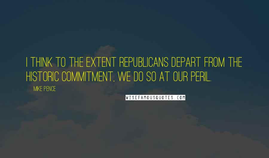 Mike Pence Quotes: I think to the extent Republicans depart from the historic commitment, we do so at our peril.