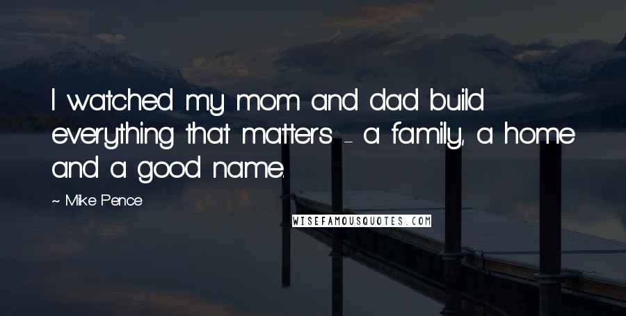 Mike Pence Quotes: I watched my mom and dad build everything that matters - a family, a home and a good name.