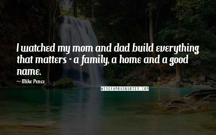 Mike Pence Quotes: I watched my mom and dad build everything that matters - a family, a home and a good name.