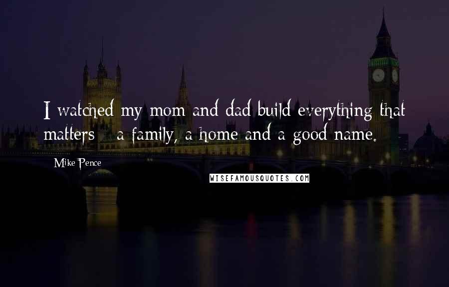 Mike Pence Quotes: I watched my mom and dad build everything that matters - a family, a home and a good name.