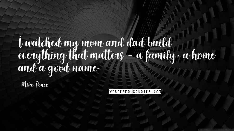 Mike Pence Quotes: I watched my mom and dad build everything that matters - a family, a home and a good name.