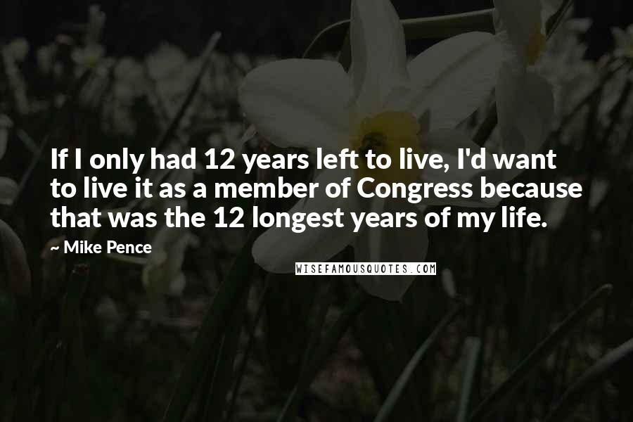 Mike Pence Quotes: If I only had 12 years left to live, I'd want to live it as a member of Congress because that was the 12 longest years of my life.