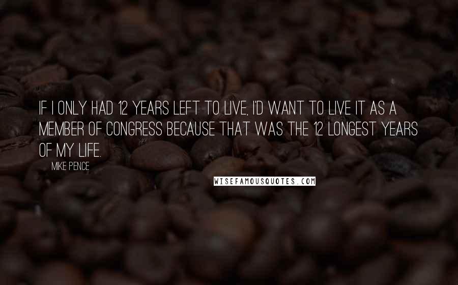 Mike Pence Quotes: If I only had 12 years left to live, I'd want to live it as a member of Congress because that was the 12 longest years of my life.