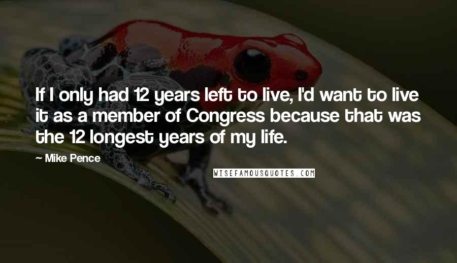 Mike Pence Quotes: If I only had 12 years left to live, I'd want to live it as a member of Congress because that was the 12 longest years of my life.