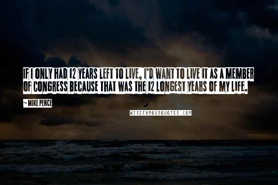 Mike Pence Quotes: If I only had 12 years left to live, I'd want to live it as a member of Congress because that was the 12 longest years of my life.