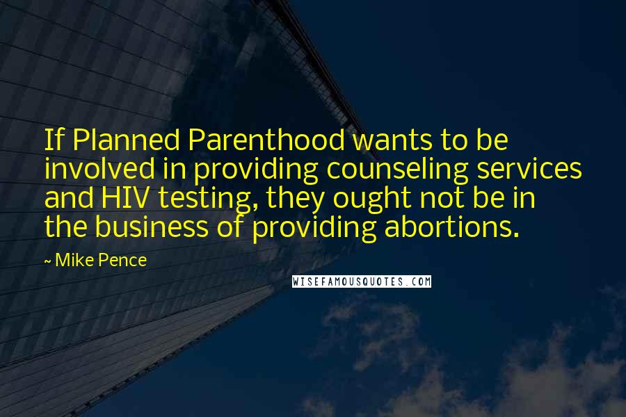 Mike Pence Quotes: If Planned Parenthood wants to be involved in providing counseling services and HIV testing, they ought not be in the business of providing abortions.