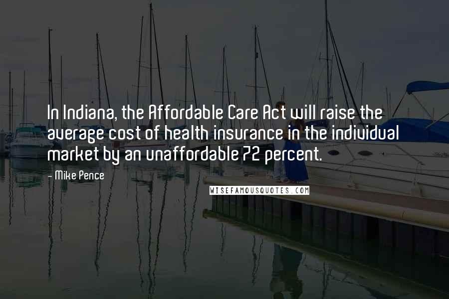 Mike Pence Quotes: In Indiana, the Affordable Care Act will raise the average cost of health insurance in the individual market by an unaffordable 72 percent.