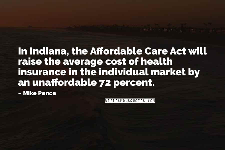 Mike Pence Quotes: In Indiana, the Affordable Care Act will raise the average cost of health insurance in the individual market by an unaffordable 72 percent.