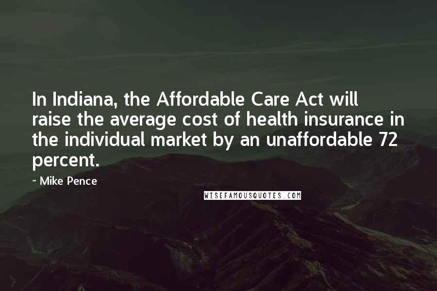 Mike Pence Quotes: In Indiana, the Affordable Care Act will raise the average cost of health insurance in the individual market by an unaffordable 72 percent.