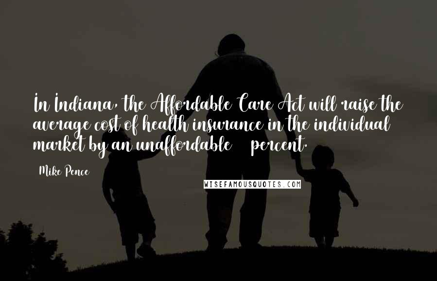 Mike Pence Quotes: In Indiana, the Affordable Care Act will raise the average cost of health insurance in the individual market by an unaffordable 72 percent.