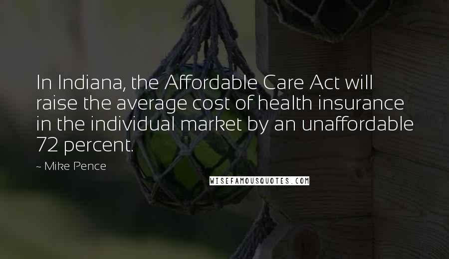 Mike Pence Quotes: In Indiana, the Affordable Care Act will raise the average cost of health insurance in the individual market by an unaffordable 72 percent.