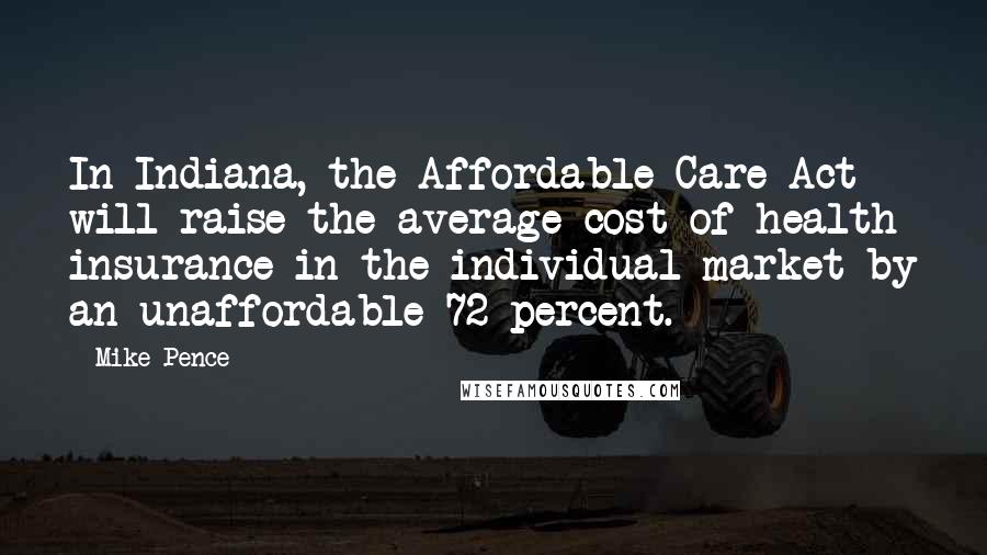 Mike Pence Quotes: In Indiana, the Affordable Care Act will raise the average cost of health insurance in the individual market by an unaffordable 72 percent.