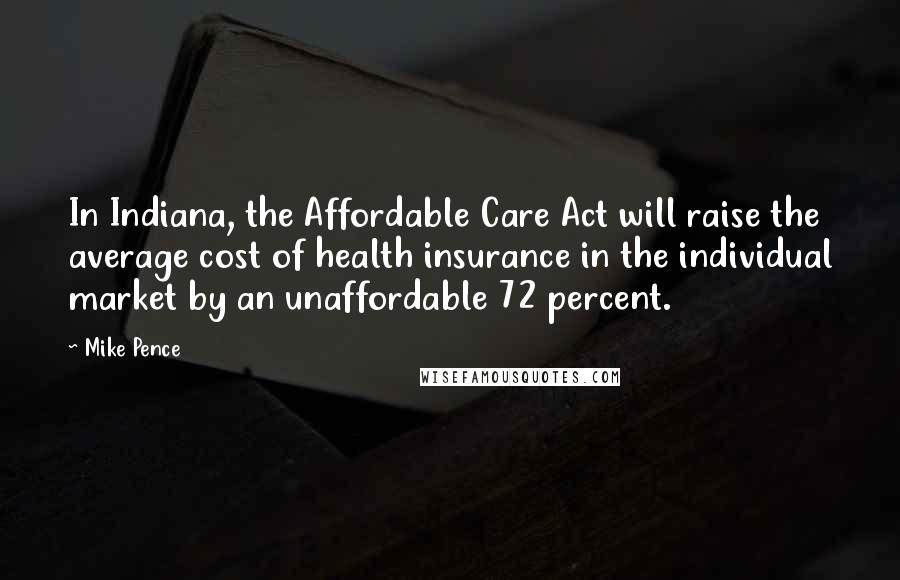 Mike Pence Quotes: In Indiana, the Affordable Care Act will raise the average cost of health insurance in the individual market by an unaffordable 72 percent.