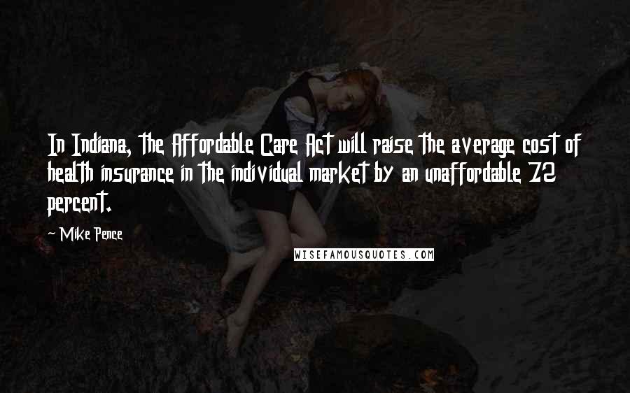 Mike Pence Quotes: In Indiana, the Affordable Care Act will raise the average cost of health insurance in the individual market by an unaffordable 72 percent.