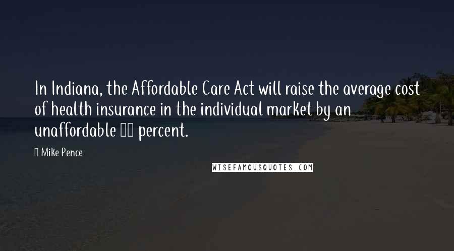 Mike Pence Quotes: In Indiana, the Affordable Care Act will raise the average cost of health insurance in the individual market by an unaffordable 72 percent.