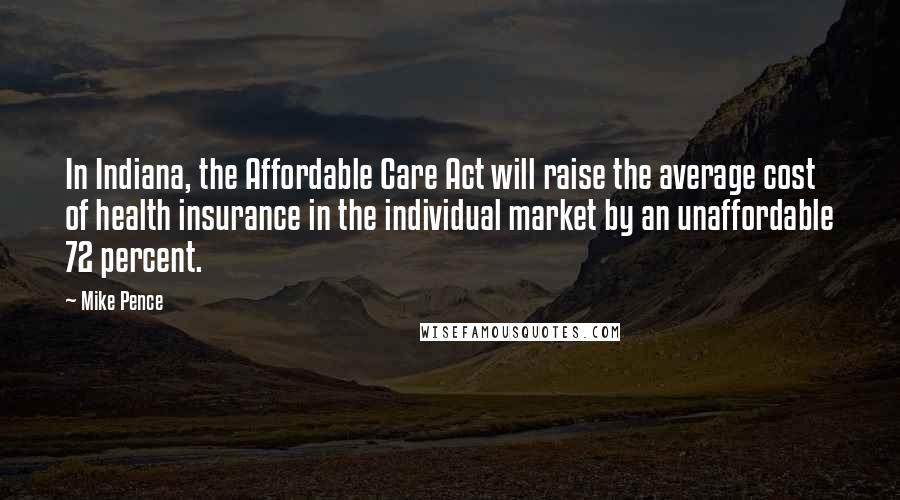 Mike Pence Quotes: In Indiana, the Affordable Care Act will raise the average cost of health insurance in the individual market by an unaffordable 72 percent.