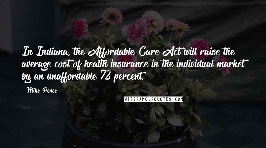 Mike Pence Quotes: In Indiana, the Affordable Care Act will raise the average cost of health insurance in the individual market by an unaffordable 72 percent.