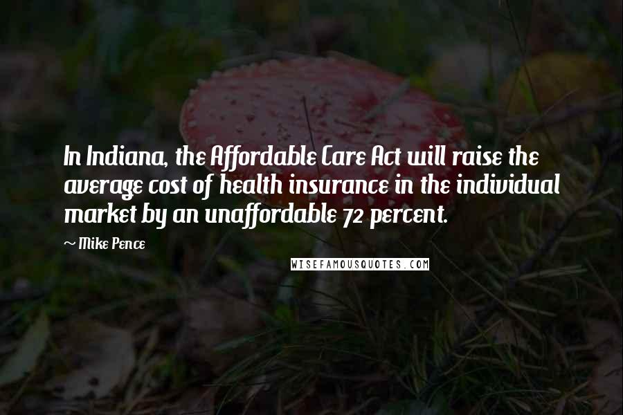 Mike Pence Quotes: In Indiana, the Affordable Care Act will raise the average cost of health insurance in the individual market by an unaffordable 72 percent.