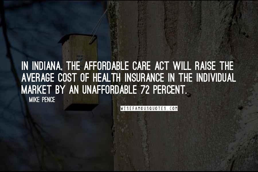 Mike Pence Quotes: In Indiana, the Affordable Care Act will raise the average cost of health insurance in the individual market by an unaffordable 72 percent.