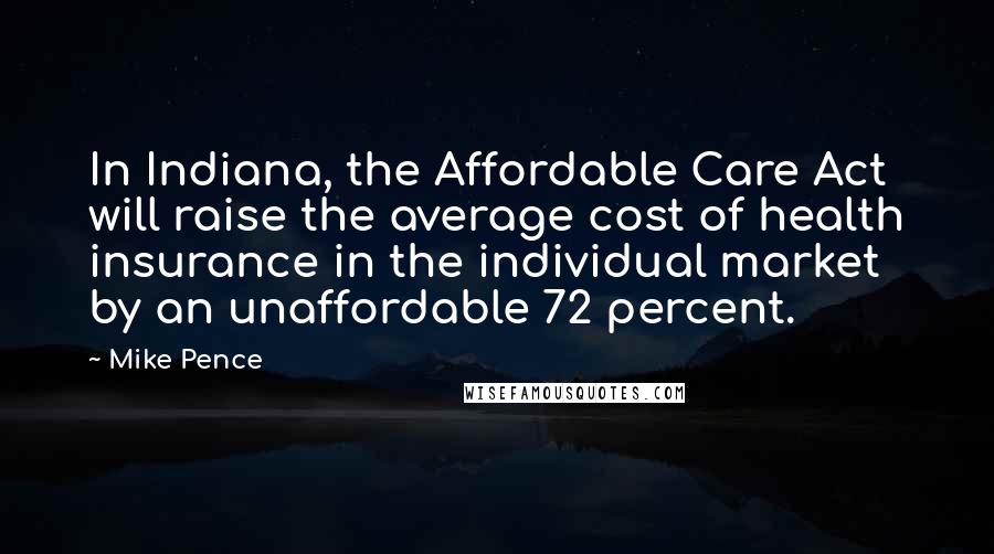 Mike Pence Quotes: In Indiana, the Affordable Care Act will raise the average cost of health insurance in the individual market by an unaffordable 72 percent.