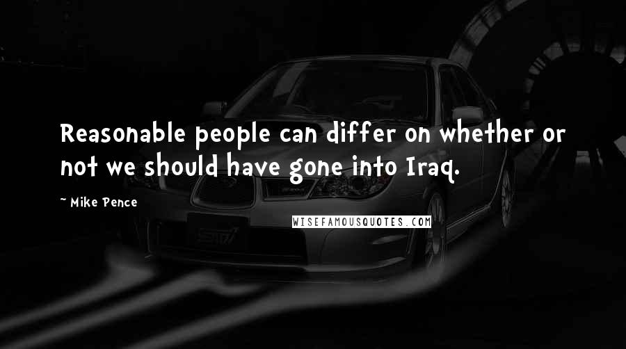 Mike Pence Quotes: Reasonable people can differ on whether or not we should have gone into Iraq.